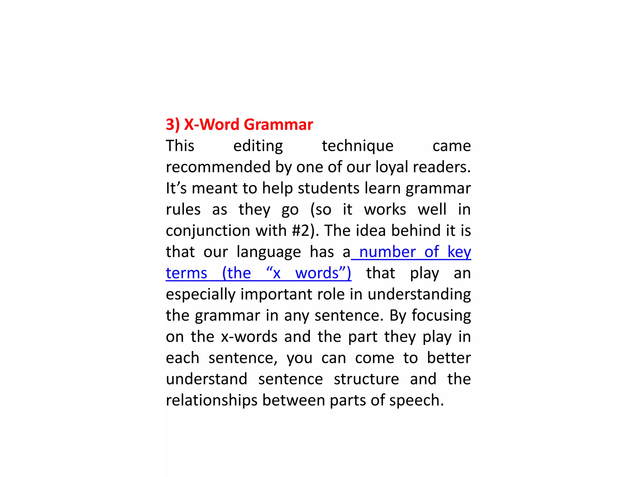 3) X-Word Grammar
This editing technique came
recommended by one of our loyal readers.
It’s meant to help students learn grammar
rules as they go (so it works well in
conjunction with #2). The idea behind it is
that our language has a number of key
terms (the “x words”) that play an
especially important role in understanding
the grammar in any sentence. By focusing
on the x-words and the part they play in
each sentence, you can come to better
understand sentence structure and the
relationships between parts of speech.
 