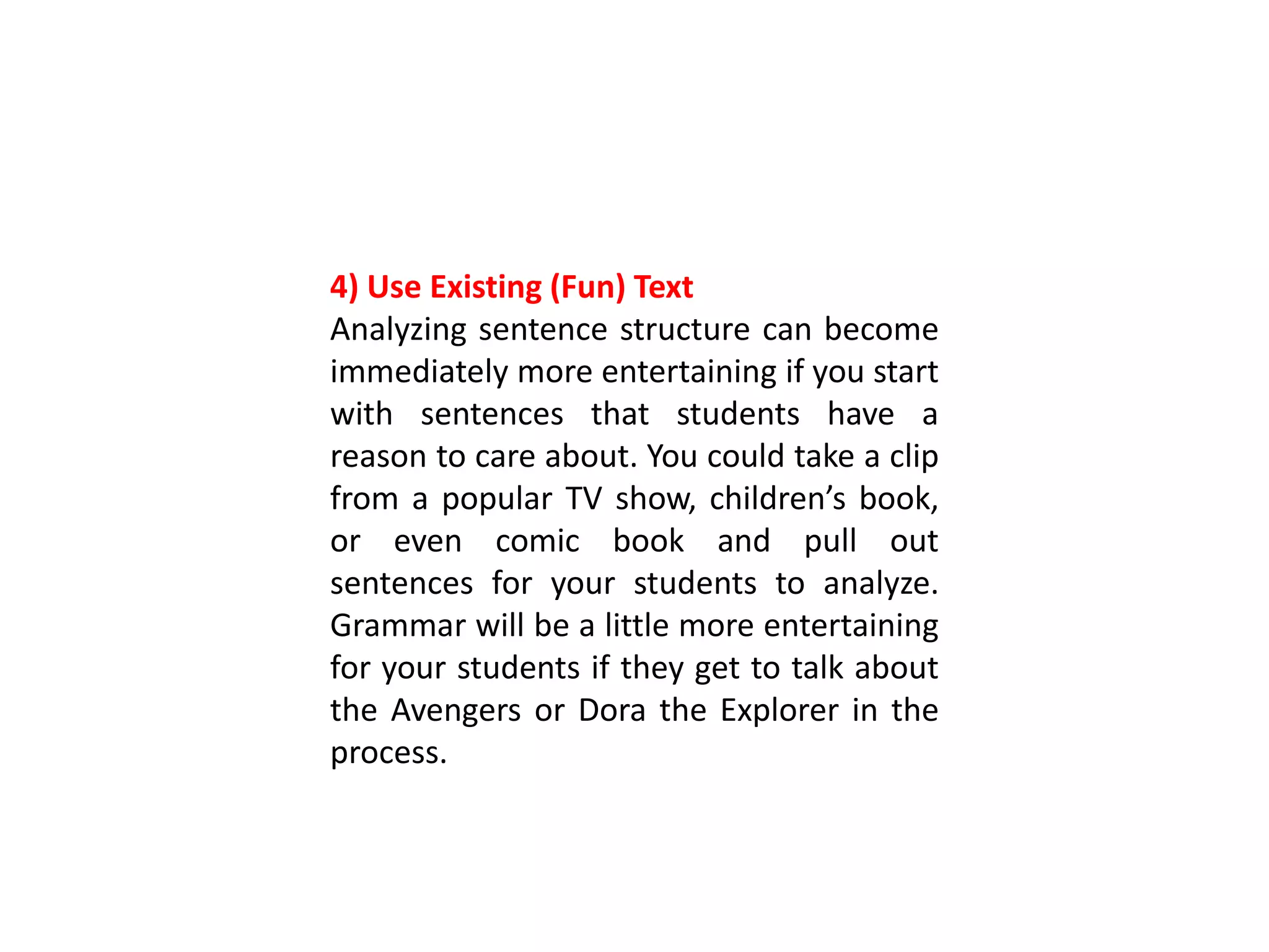 4) Use Existing (Fun) Text
Analyzing sentence structure can become
immediately more entertaining if you start
with sentences that students have a
reason to care about. You could take a clip
from a popular TV show, children’s book,
or even comic book and pull out
sentences for your students to analyze.
Grammar will be a little more entertaining
for your students if they get to talk about
the Avengers or Dora the Explorer in the
process.
 