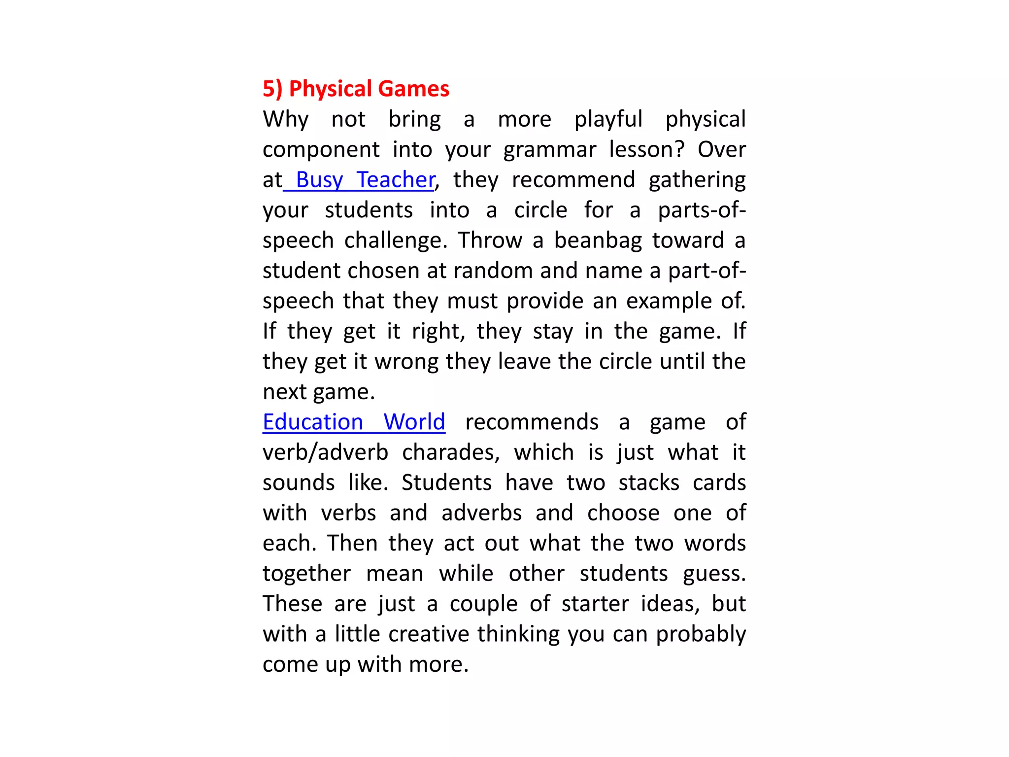 5) Physical Games
Why not bring a more playful physical
component into your grammar lesson? Over
at Busy Teacher, they recommend gathering
your students into a circle for a parts-of-
speech challenge. Throw a beanbag toward a
student chosen at random and name a part-of-
speech that they must provide an example of.
If they get it right, they stay in the game. If
they get it wrong they leave the circle until the
next game.
Education World recommends a game of
verb/adverb charades, which is just what it
sounds like. Students have two stacks cards
with verbs and adverbs and choose one of
each. Then they act out what the two words
together mean while other students guess.
These are just a couple of starter ideas, but
with a little creative thinking you can probably
come up with more.
 