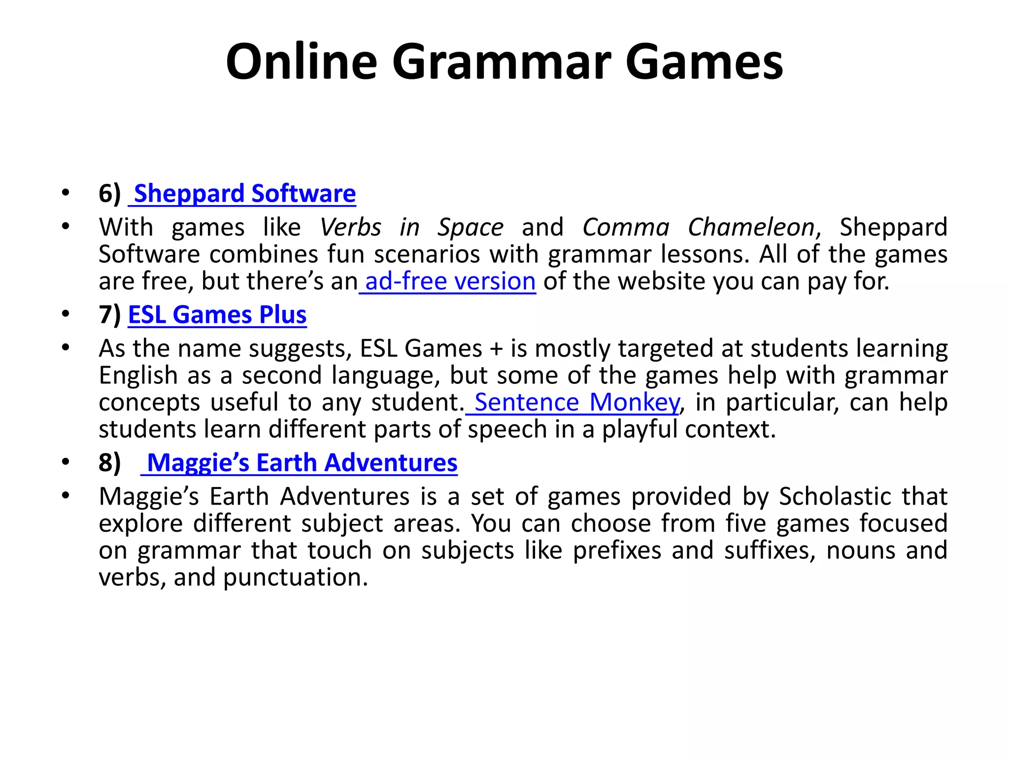 Online Grammar Games
• 6) Sheppard Software
• With games like Verbs in Space and Comma Chameleon, Sheppard
Software combines fun scenarios with grammar lessons. All of the games
are free, but there’s an ad-free version of the website you can pay for.
• 7) ESL Games Plus
• As the name suggests, ESL Games + is mostly targeted at students learning
English as a second language, but some of the games help with grammar
concepts useful to any student. Sentence Monkey, in particular, can help
students learn different parts of speech in a playful context.
• 8) Maggie’s Earth Adventures
• Maggie’s Earth Adventures is a set of games provided by Scholastic that
explore different subject areas. You can choose from five games focused
on grammar that touch on subjects like prefixes and suffixes, nouns and
verbs, and punctuation.
 