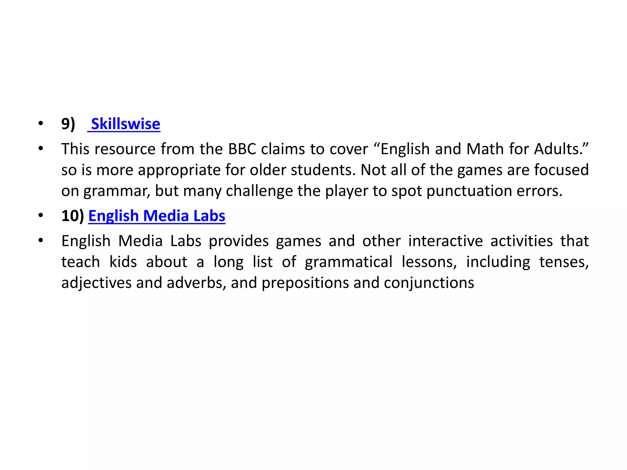 • 9) Skillswise
• This resource from the BBC claims to cover “English and Math for Adults.”
so is more appropriate for older students. Not all of the games are focused
on grammar, but many challenge the player to spot punctuation errors.
• 10) English Media Labs
• English Media Labs provides games and other interactive activities that
teach kids about a long list of grammatical lessons, including tenses,
adjectives and adverbs, and prepositions and conjunctions
 