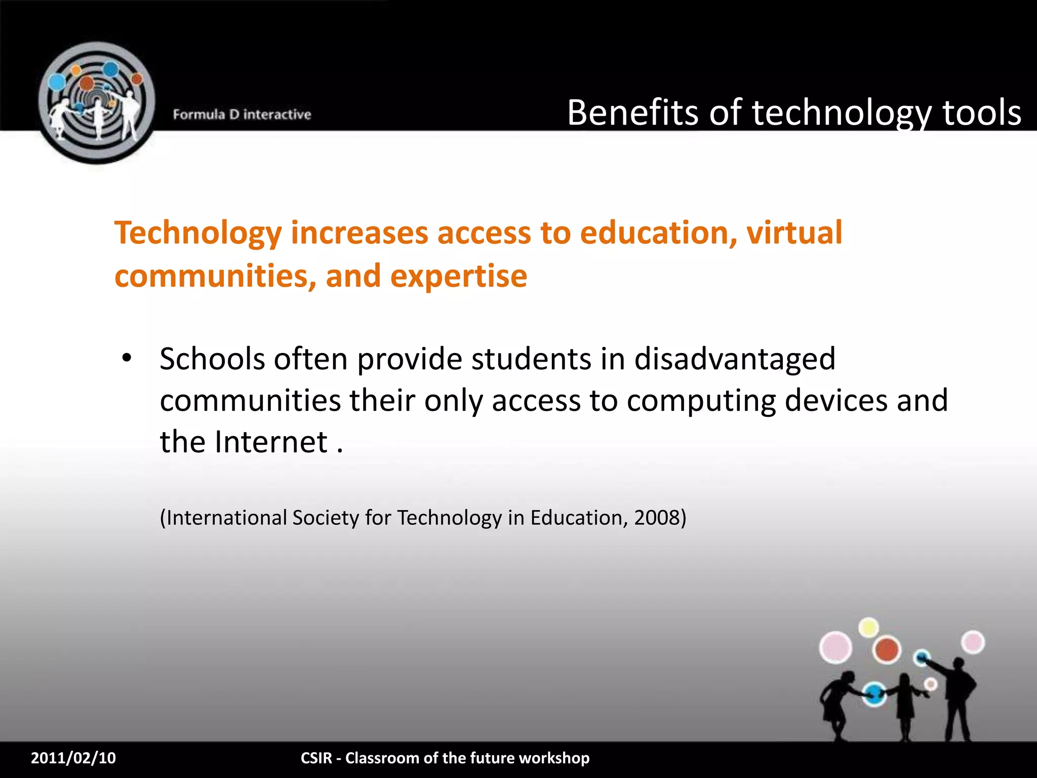 Benefits of technology tools

         Technology increases access to education, virtual
         communities, and expertise

             • Schools often provide students in disadvantaged
               communities their only access to computing devices and
               the Internet .

               (International Society for Technology in Education, 2008)




2011/02/10                    CSIR - Classroom of the future workshop
 