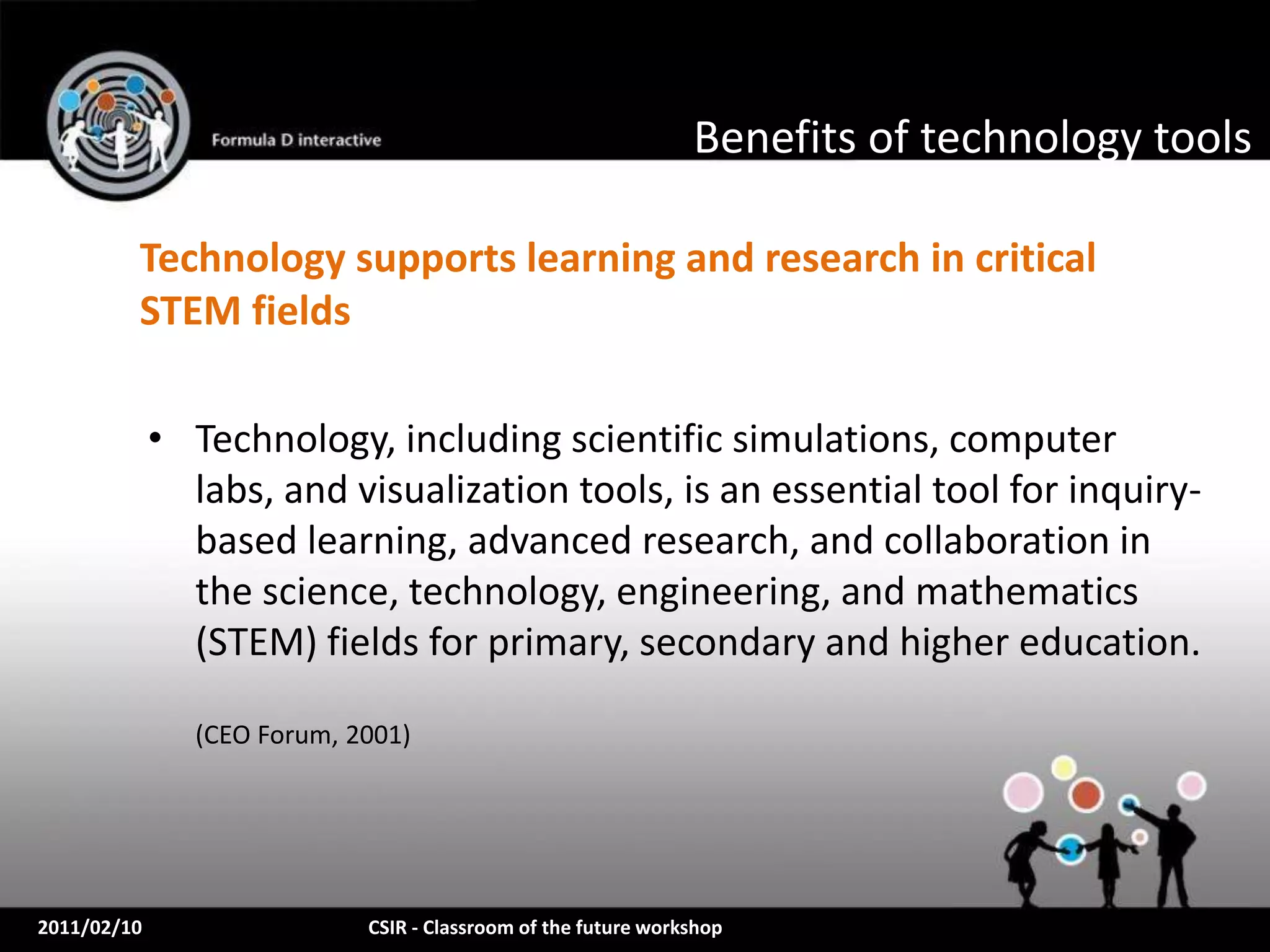 Benefits of technology tools

         Technology supports learning and research in critical
         STEM fields

             • Technology, including scientific simulations, computer
               labs, and visualization tools, is an essential tool for inquiry-
               based learning, advanced research, and collaboration in
               the science, technology, engineering, and mathematics
               (STEM) fields for primary, secondary and higher education.

               (CEO Forum, 2001)




2011/02/10                  CSIR - Classroom of the future workshop
 