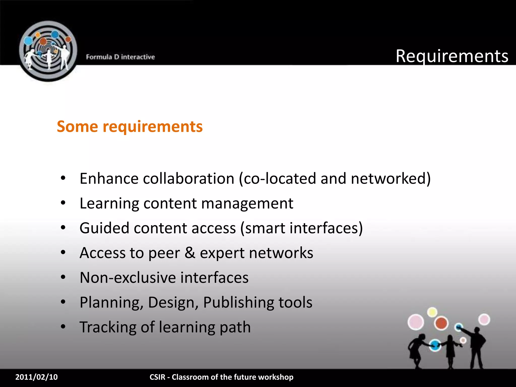 Requirements


         Some requirements

             •   Enhance collaboration (co-located and networked)
             •   Learning content management
             •   Guided content access (smart interfaces)
             •   Access to peer & expert networks
             •   Non-exclusive interfaces
             •   Planning, Design, Publishing tools
             •   Tracking of learning path

2011/02/10                CSIR - Classroom of the future workshop
 