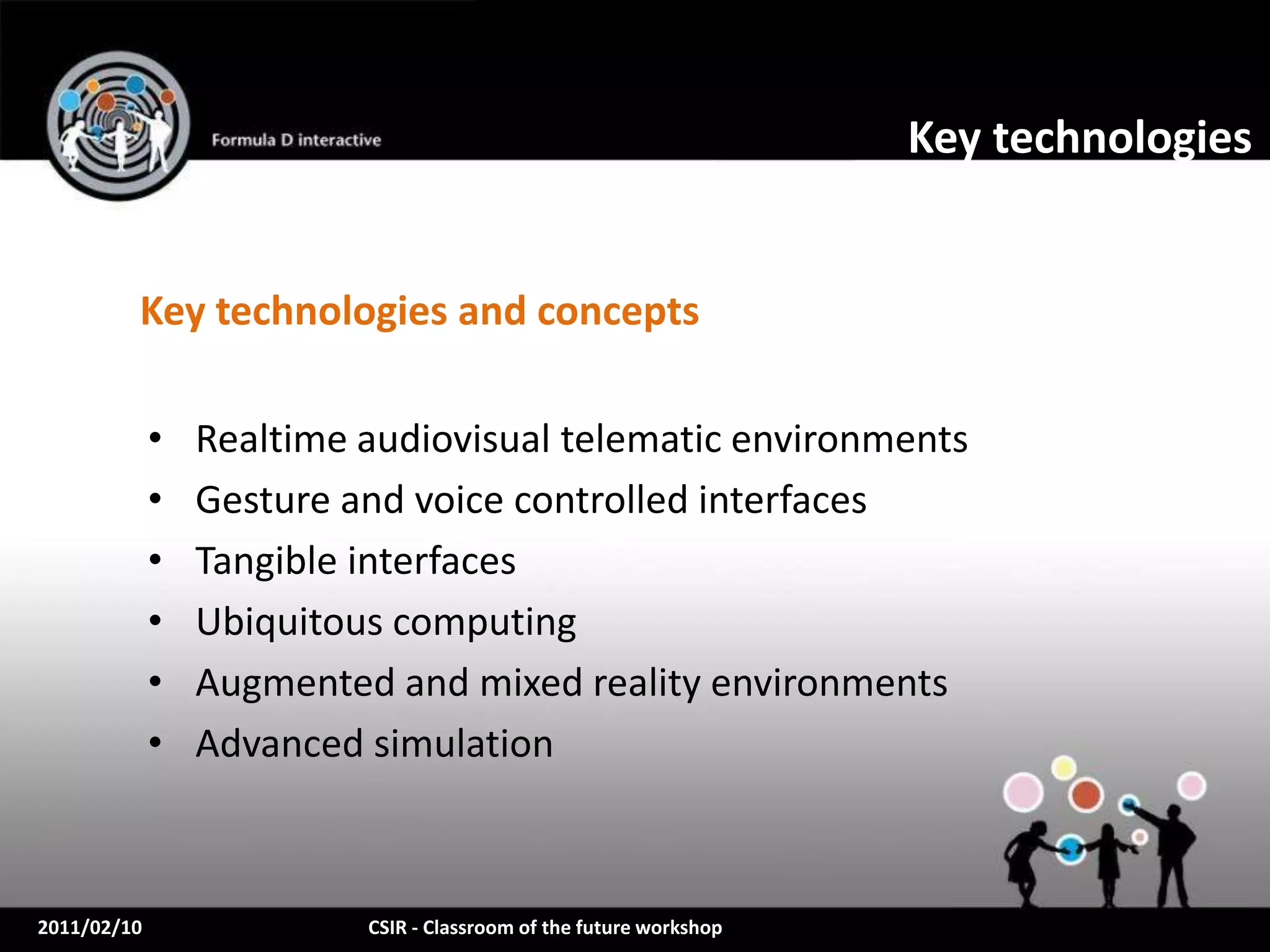 Key technologies


         Key technologies and concepts

             •   Realtime audiovisual telematic environments
             •   Gesture and voice controlled interfaces
             •   Tangible interfaces
             •   Ubiquitous computing
             •   Augmented and mixed reality environments
             •   Advanced simulation



2011/02/10                CSIR - Classroom of the future workshop
 
