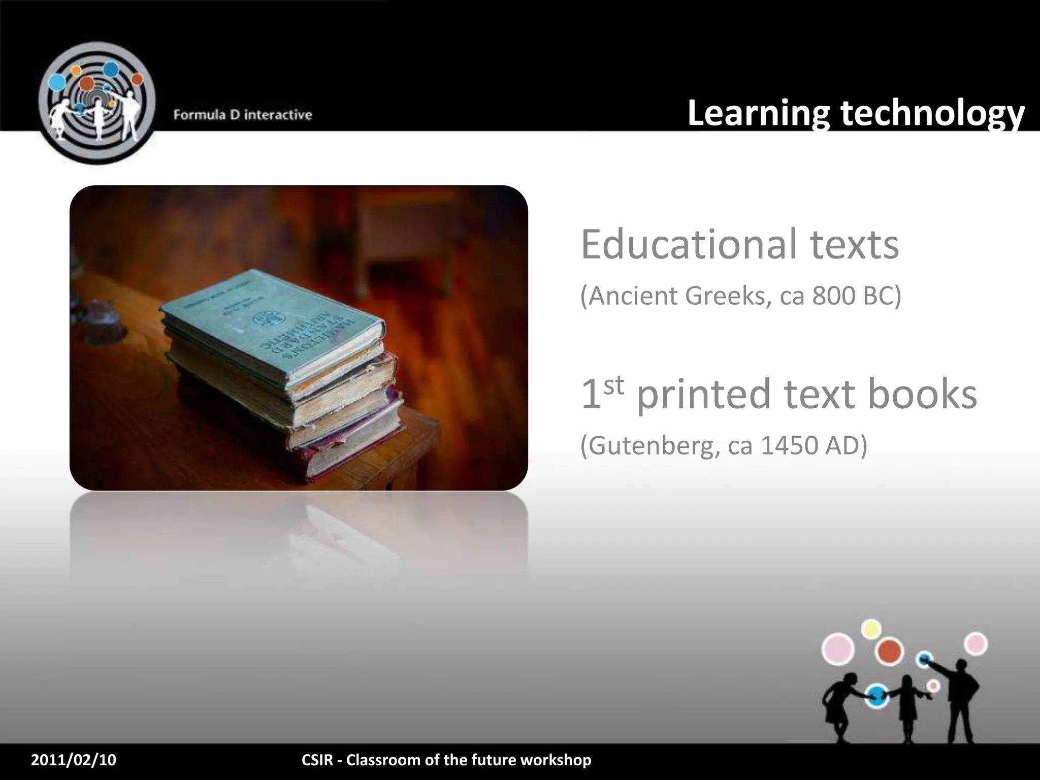 Learning technology


                                                  Educational texts
                                                  (Ancient Greeks, ca 800 BC)


                                                  1st printed text books
                                                  (Gutenberg, ca 1450 AD)




2011/02/10   CSIR - Classroom of the future workshop
 