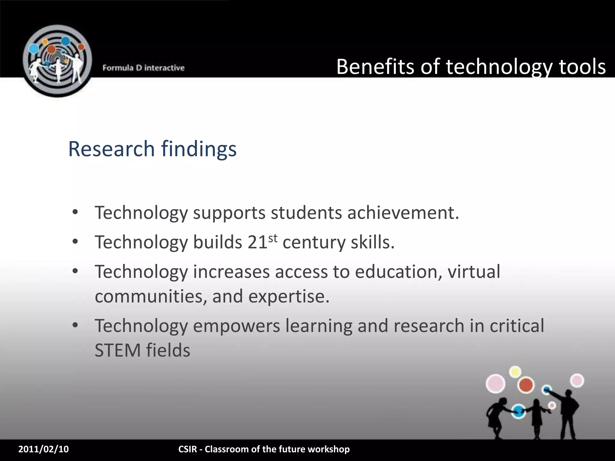 Benefits of technology tools


         Research findings

             • Technology supports students achievement.
             • Technology builds 21st century skills.
             • Technology increases access to education, virtual
               communities, and expertise.
             • Technology empowers learning and research in critical
               STEM fields



2011/02/10               CSIR - Classroom of the future workshop
 