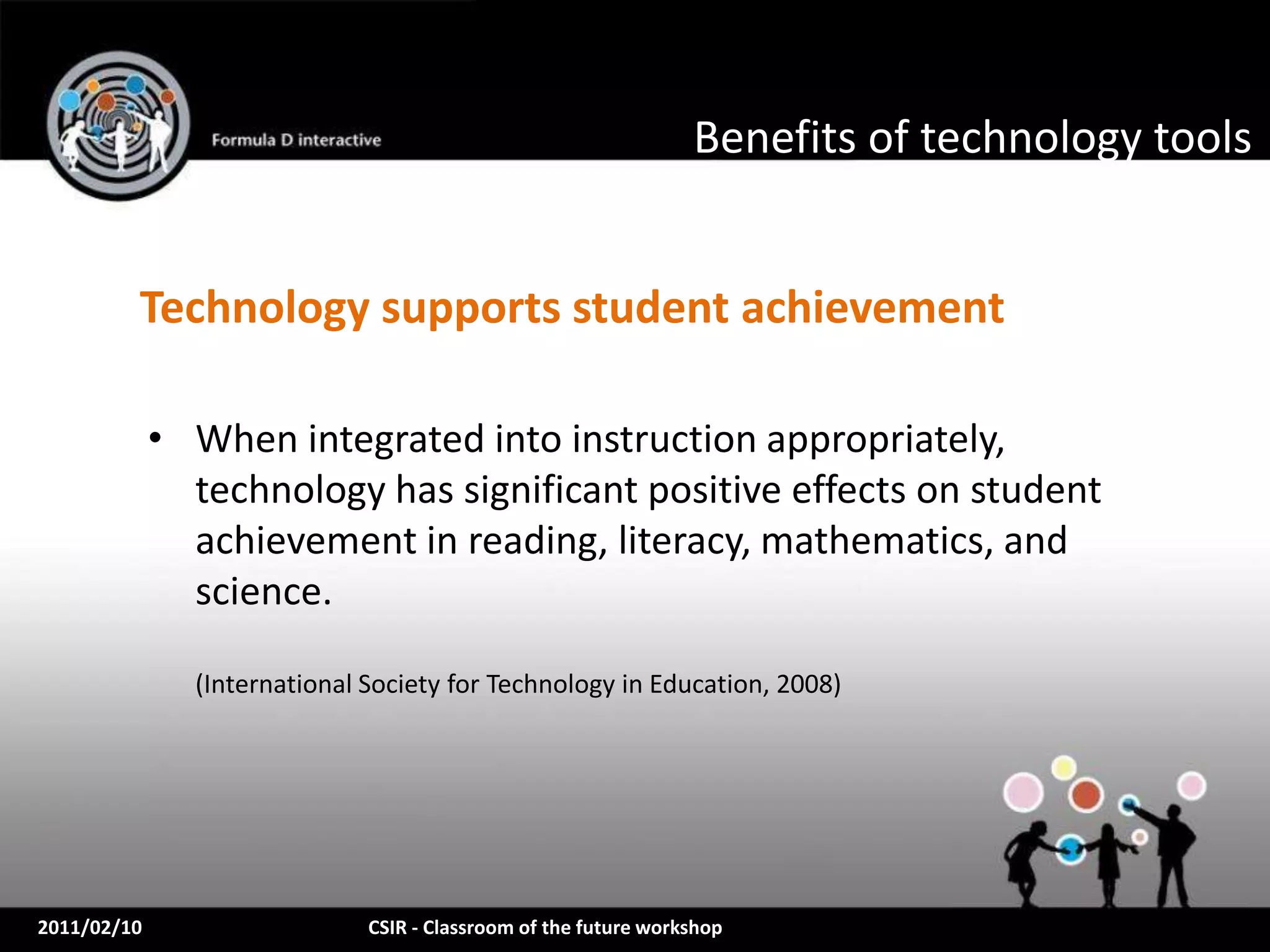 Benefits of technology tools


         Technology supports student achievement

             • When integrated into instruction appropriately,
               technology has significant positive effects on student
               achievement in reading, literacy, mathematics, and
               science.

               (International Society for Technology in Education, 2008)




2011/02/10                    CSIR - Classroom of the future workshop
 
