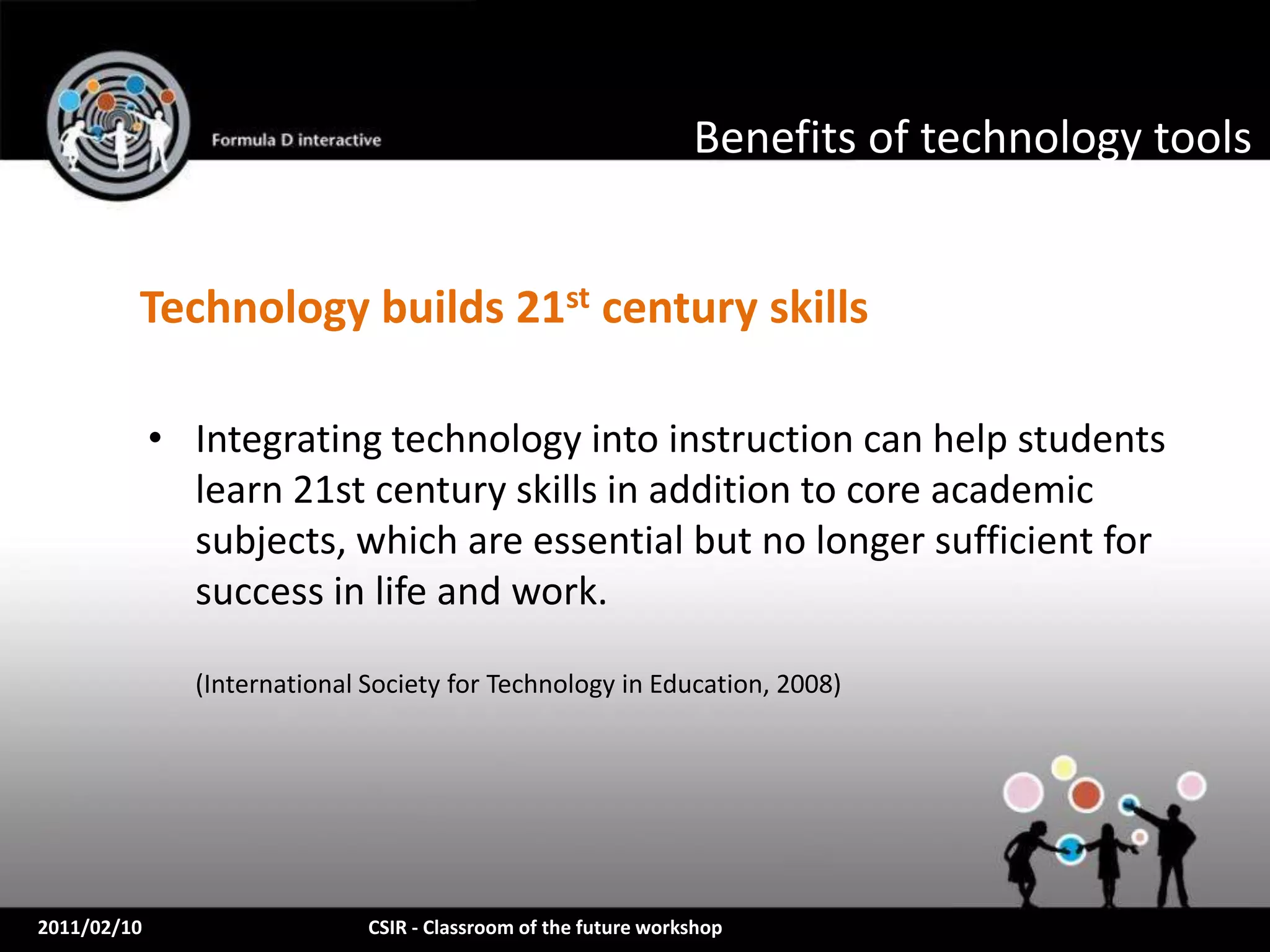 Benefits of technology tools


         Technology builds 21st century skills

             • Integrating technology into instruction can help students
               learn 21st century skills in addition to core academic
               subjects, which are essential but no longer sufficient for
               success in life and work.

               (International Society for Technology in Education, 2008)




2011/02/10                    CSIR - Classroom of the future workshop
 