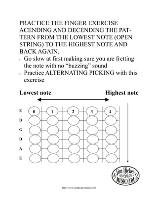 PRACTICE THE FINGER EXERCISE
ACENDING AND DECENDING THE PAT-
TERN FROM THE LOWEST NOTE (OPEN
STRING) TO THE HIGHEST NOTE AND
BACK AGAIN.
• Go slow at first making sure you are fretting

  the note with no “buzzing” sound
• Practice ALTERNATING PICKING with this

  exercise

Lowest note                                     Highest note

E    0      1           2               3        4
B

G

D

A

E




                http://www.jimhickeymusic.com
 