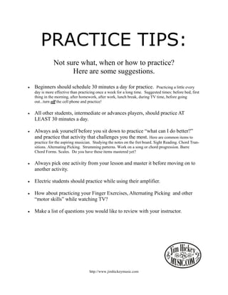 PRACTICE TIPS:
               Not sure what, when or how to practice?
                     Here are some suggestions.

•   Beginners should schedule 30 minutes a day for practice.                 Practicing a little every
    day is more effective than practicing once a week for a long time. Suggested times: before bed, first
    thing in the morning, after homework, after work, lunch break, during TV time, before going
    out...turn off the cell phone and practice!

•   All other students, intermediate or advances players, should practice AT
    LEAST 30 minutes a day.

•   Always ask yourself before you sit down to practice “what can I do better?”
    and practice that activity that challenges you the most. Here are common items to
    practice for the aspiring musician. Studying the notes on the fret board. Sight Reading. Chord Tran-
    sitions. Alternating Picking. Strumming patterns. Work on a song or chord progression. Barre
    Chord Forms. Scales. Do you have these items mastered yet?

•   Always pick one activity from your lesson and master it before moving on to
    another activity.

•   Electric students should practice while using their amplifier.

•   How about practicing your Finger Exercises, Alternating Picking and other
    “motor skills” while watching TV?

•   Make a list of questions you would like to review with your instructor.




                                     http://www.jimhickeymusic.com
 