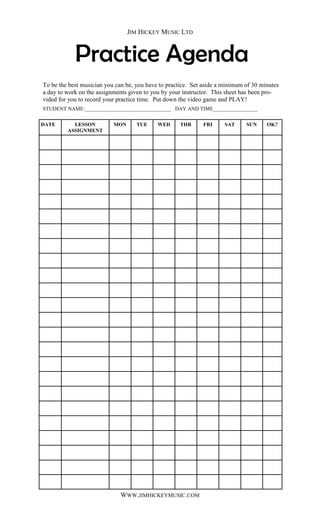 JIM HICKEY MUSIC LTD



            Practice Agenda
To be the best musician you can be, you have to practice. Set aside a minimum of 30 minutes
a day to work on the assignments given to you by your instructor. This sheet has been pro-
vided for you to record your practice time. Put down the video game and PLAY!
STUDENT NAME:_________________________________ DAY AND TIME_________________


DATE       LESSON          MON      TUE     WED     THR      FRI      SAT     SUN     OK?
         ASSIGNMENT




                             WWW.JIMHICKEYMUSIC.COM
 
