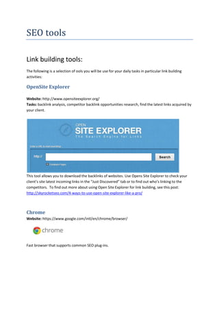 SEO tools
Link building tools:
The following is a selection of ools you will be use for your daily tasks in particular link building
activities:

OpenSite Explorer
Website: http://www.opensiteexplorer.org/
Tasks: backlink analysis, competitor backlink opportunities research, find the latest links acquired by
your client.

This tool allows you to download the backlinks of websites. Use Opens Site Explorer to check your
client’s site latest incoming links in the “Just Discovered” tab or to find out who’s linking to the
competitors. To find out more about using Open Site Explorer for link building, see this post:
http://skyrocketseo.com/4-ways-to-use-open-site-explorer-like-a-pro/

Chrome
Website: https://www.google.com/intl/en/chrome/browser/

Fast browser that supports common SEO plug-ins.

 