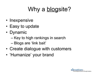 Why a  blog site? Inexpensive Easy to update Dynamic Key to high rankings in search Blogs are ‘link bait’ Create dialogue with customers ‘ Humanize’ your brand 