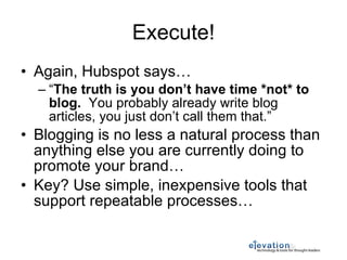 Execute! Again, Hubspot says… “ The truth is you don’t have time *not* to blog.   You probably already write blog articles, you just don’t call them that.” Blogging is no less a natural process than anything else you are currently doing to promote your brand… Key? Use simple, inexpensive tools that support repeatable processes… 