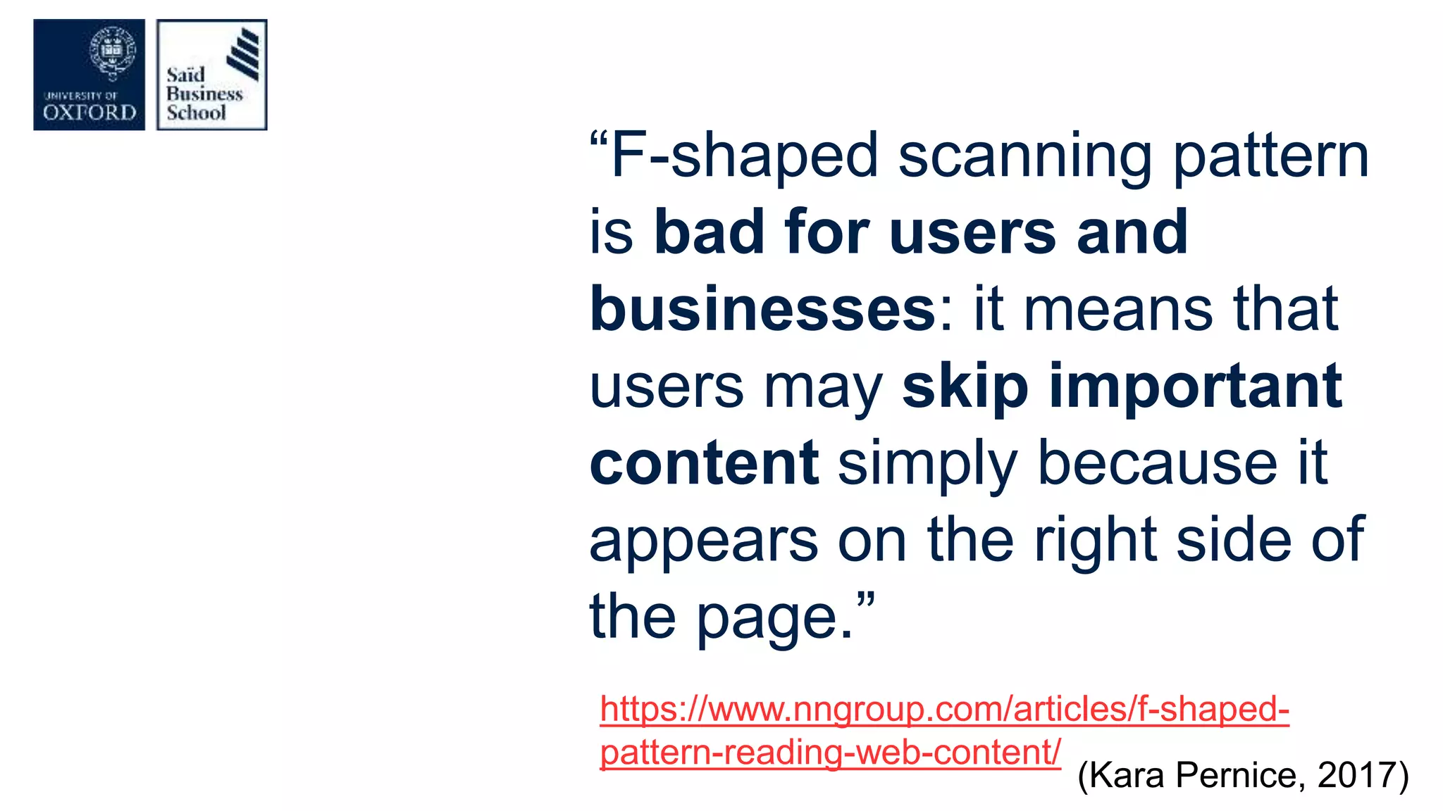 “F-shaped scanning pattern
is bad for users and
businesses: it means that
users may skip important
content simply because it
appears on the right side of
the page.”
https://www.nngroup.com/articles/f-shaped-
pattern-reading-web-content/
(Kara Pernice, 2017)
 
