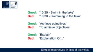 Good: '10:30 - Swim in the lake’
Bad: '10:30 - Swimming in the lake’
Good: 'Achieve objectives’
Bad: 'To achieve objectives’
Good: 'Explain’
Bad: 'Explanation Of...'
Simple imperatives in lists of activities
 