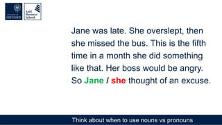 Think about when to use nouns vs pronouns
Jane was late. She overslept, then
she missed the bus. This is the fifth
time in a month she did something
like that. Her boss would be angry.
So Jane / she thought of an excuse.
 