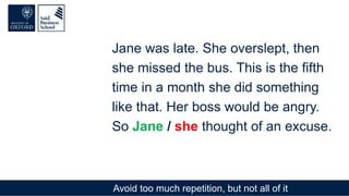 Avoid too much repetition, but not all of it
Jane was late. She overslept, then
she missed the bus. This is the fifth
time in a month she did something
like that. Her boss would be angry.
So Jane / she thought of an excuse.
 