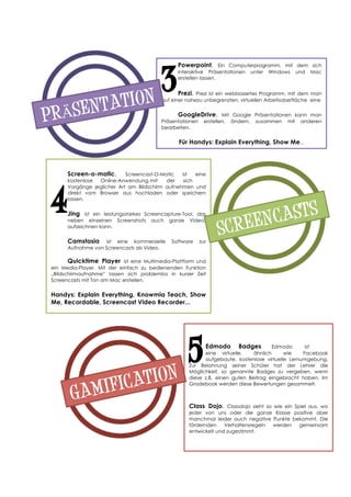 Screen-o-matic. Screencast-O-Matic ist eine
kostenlose Online-Anwendung,mit der sich
Vorgänge jeglicher Art am Bildschirm aufnehmen und
direkt vom Browser aus hochladen oder speichern
lassen.
Jing ist ein leistungsstarkes Screencapture-Tool, das
neben einzelnen Screenshots auch ganze Videos
aufzeichnen kann.
Camstasia ist eine kommerzielle Software zur
Aufnahme von Screencasts als Video.
Quicktime Player ist eine Multimedia-Plattform und
ein Media-Player. Mit der einfach zu bedienenden Funktion
„Bildschirmaufnahme” lassen sich problemlos in kurzer Zeit
Screencasts mit Ton am Mac erstellen.
Handys: Explain Everything, Knowmia Teach, Show
Me, Recordable, Screencast Video Recorder...
Powerpoint. Ein Computerprogramm, mit dem sich
interaktive Präsentationen unter Windows und Mac
erstellen lassen.
	
   	
  
Prezi. Prezi ist ein webbasiertes Programm, mit dem man
auf einer nahezu unbegrenzten, virtuellen Arbeitsoberfläche eine anspreche
GoogleDrive. Mit Google Präsentationen kann man
Präsentationen erstellen, ändern, zusammen mit anderen
bearbeiten.
Für Handys: Explain Everything, Show Me...
Edmodo Badges. Edmodo ist
eine virtuelle, ähnlich wie Facebook
aufgebaute, kostenlose virtuelle Lernumgebung.
Zur Belohnung seiner Schüler hat der Lehrer die
Möglichkeit, so genannte Badges zu vergeben, wenn
diese z.B. einen guten Beitrag eingebracht haben. Im
Gradebook werden diese Bewertungen gesammelt.
Class Dojo. Classdojo sieht so wie ein Spiel aus, wo
jeder von uns oder die ganze Klasse positive aber
manchmal leider auch negative Punkte bekommt. Die
fördernden Verhaltensregeln werden gemeinsam
entwickelt und zugestimmt.
	
  
	
  
	
  
	
  
	
  
	
  3
SCREENCASTS
PRÄSENTATION
4
GAMIFICATION
5
 