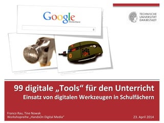  
	
  
99	
  digitale	
  „Tools“	
  für	
  den	
  Unterricht	
  	
  
Einsatz	
  von	
  digitalen	
  Werkzeugen	
  in	
  Schulfächern	
  
	
  
Franco	
  Rau,	
  Tine	
  Nowak	
  
Workshopreihe	
  „HandsOn	
  Digital	
  Media“	
   23.	
  April	
  2014	
  
 