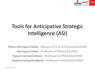 Tools for Anticipative Strategic Intelligence (ASI) Pedro Henrique Freitas - Masters of IS at IAE Grenoble/UPMF Henrique Freitas - Professor at PPGA/EA/UFRGS Raquel Janissek-Muniz - Professor at PPGA/EA/UFRGS AngelaFreitagBrodbeck - Professor at PPGA/EA/UFRGS 