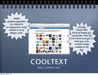 COOLTEXT
http://cooltext.com/
FREE
graphics generator
for CREATE
an impressive LOGO
without a lot of
design work.
Simply
choose what
kind of image you
would like. Then fill
out a form and you'll
have your own
custom image
created on the
fly.
Monday, April 22, 13
 