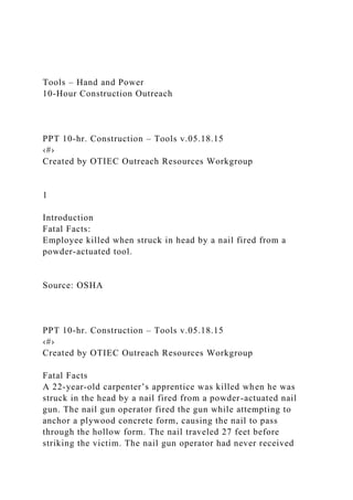 Tools – Hand and Power
10-Hour Construction Outreach
PPT 10-hr. Construction – Tools v.05.18.15
‹#›
Created by OTIEC Outreach Resources Workgroup
1
Introduction
Fatal Facts:
Employee killed when struck in head by a nail fired from a
powder-actuated tool.
Source: OSHA
PPT 10-hr. Construction – Tools v.05.18.15
‹#›
Created by OTIEC Outreach Resources Workgroup
Fatal Facts
A 22-year-old carpenter’s apprentice was killed when he was
struck in the head by a nail fired from a powder-actuated nail
gun. The nail gun operator fired the gun while attempting to
anchor a plywood concrete form, causing the nail to pass
through the hollow form. The nail traveled 27 feet before
striking the victim. The nail gun operator had never received
 