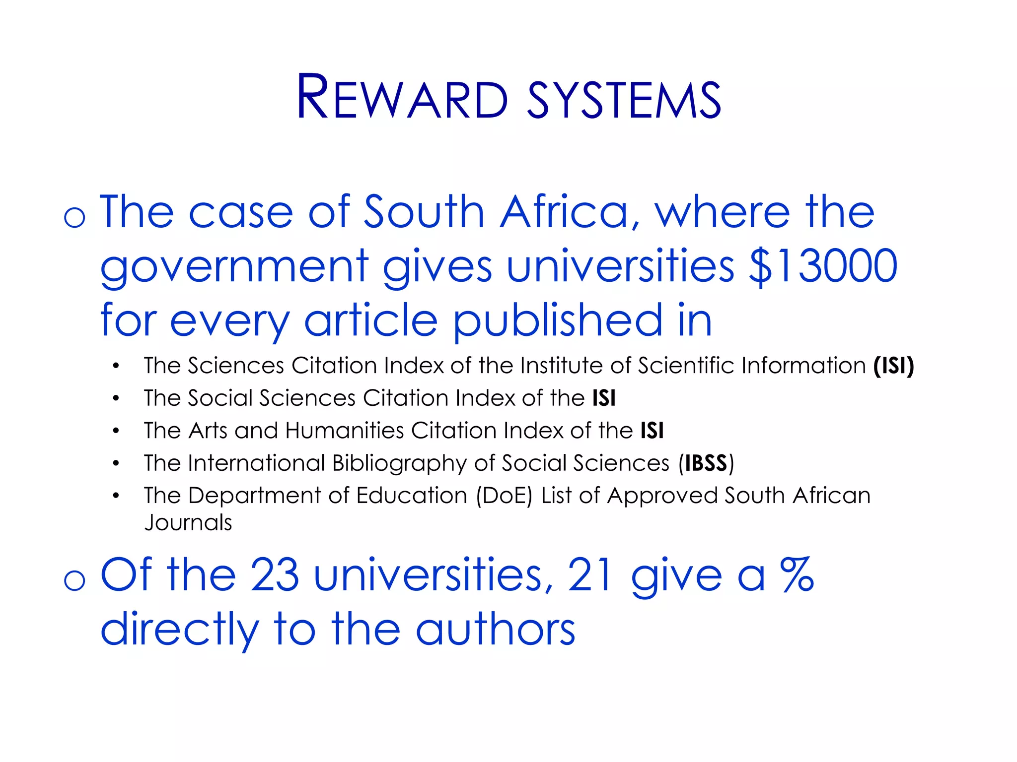 REWARD SYSTEMS
o The case of South Africa, where the
  government gives universities $13000
  for every article published in
  •   The Sciences Citation Index of the Institute of Scientific Information (ISI)
  •   The Social Sciences Citation Index of the ISI
  •   The Arts and Humanities Citation Index of the ISI
  •   The International Bibliography of Social Sciences (IBSS)
  •   The Department of Education (DoE) List of Approved South African
      Journals

o Of the 23 universities, 21 give a %
  directly to the authors
 