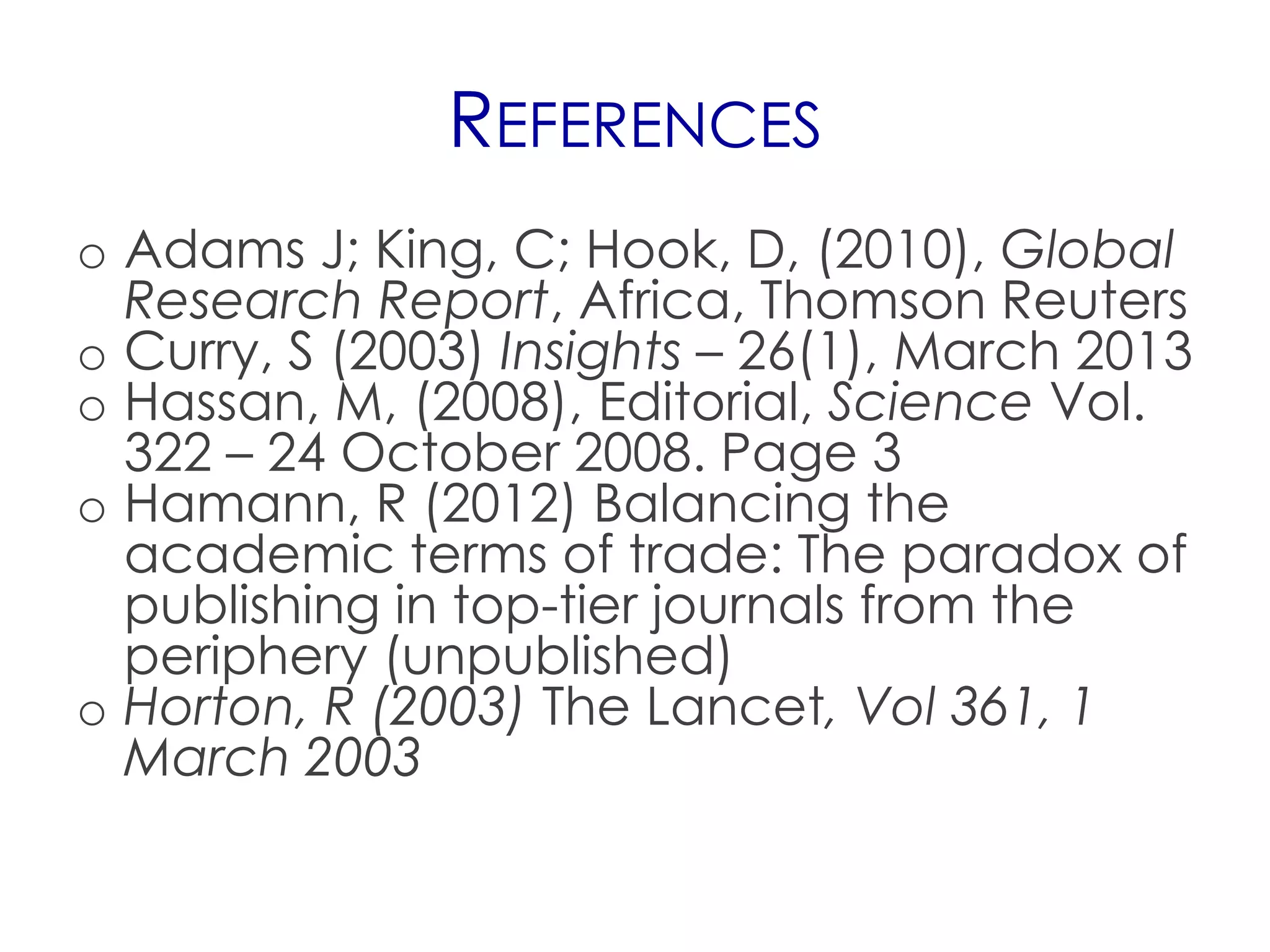 REFERENCES
o Adams J; King, C; Hook, D, (2010), Global
  Research Report, Africa, Thomson Reuters
o Curry, S (2003) Insights – 26(1), March 2013
o Hassan, M, (2008), Editorial, Science Vol.
  322 – 24 October 2008. Page 3
o Hamann, R (2012) Balancing the
  academic terms of trade: The paradox of
  publishing in top-tier journals from the
  periphery (unpublished)
o Horton, R (2003) The Lancet, Vol 361, 1
  March 2003
 