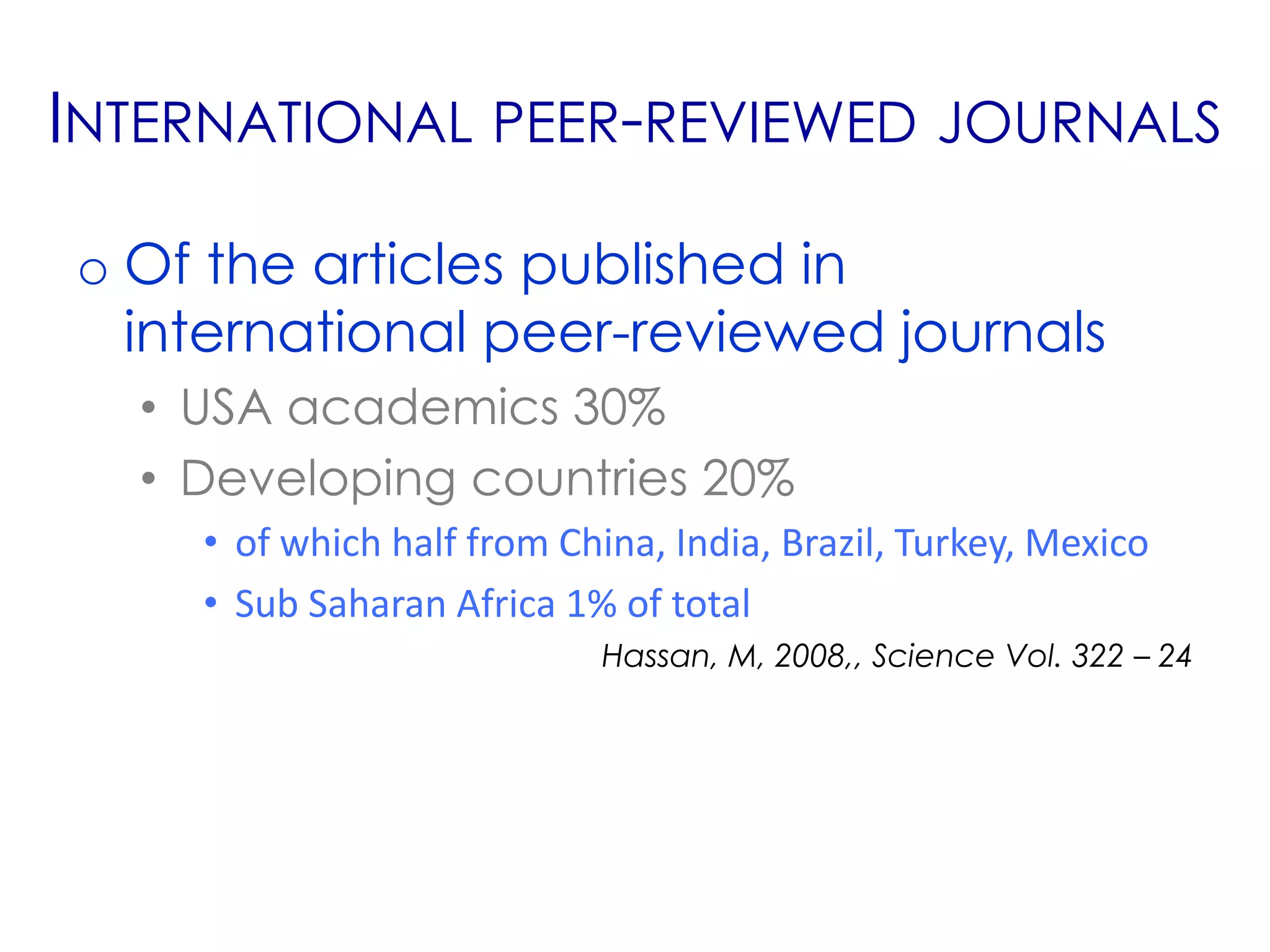 INTERNATIONAL PEER-REVIEWED JOURNALS

o Of the articles published in
  international peer-reviewed journals
  • USA academics 30%
  • Developing countries 20%
    • of which half from China, India, Brazil, Turkey, Mexico
    • Sub Saharan Africa 1% of total
                            Hassan, M, 2008,, Science Vol. 322 – 24
 