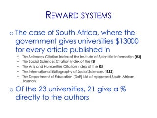 REWARD SYSTEMS
o The case of South Africa, where the
  government gives universities $13000
  for every article published in
  •   The Sciences Citation Index of the Institute of Scientific Information (ISI)
  •   The Social Sciences Citation Index of the ISI
  •   The Arts and Humanities Citation Index of the ISI
  •   The International Bibliography of Social Sciences (IBSS)
  •   The Department of Education (DoE) List of Approved South African
      Journals

o Of the 23 universities, 21 give a %
  directly to the authors
 