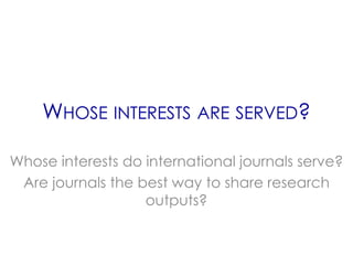 WHOSE INTERESTS ARE SERVED?

Whose interests do international journals serve?
 Are journals the best way to share research
                   outputs?
 