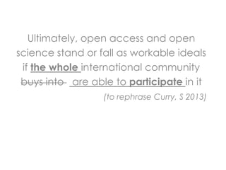 Ultimately, open access and open
science stand or fall as workable ideals
 if the whole international community
 buys into are able to participate in it
                  (to rephrase Curry, S 2013)
 
