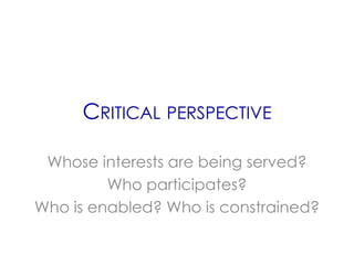 CRITICAL PERSPECTIVE

 Whose interests are being served?
         Who participates?
Who is enabled? Who is constrained?
 