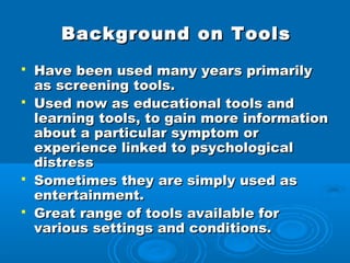 Background on Tools
   Have been used many years primarily
    as screening tools.
   Used now as educational tools and
    learning tools, to gain more information
    about a particular symptom or
    experience linked to psychological
    distress
   Sometimes they are simply used as
    entertainment.
   Great range of tools available for
    various settings and conditions.
 