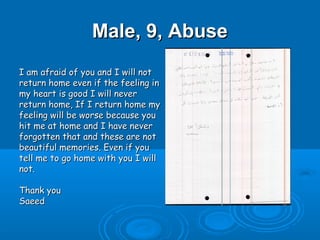 Male, 9, Abuse
I am afraid of you and I will not
return home even if the feeling in
my heart is good I will never
return home, If I return home my
feeling will be worse because you
hit me at home and I have never
forgotten that and these are not
beautiful memories. Even if you
tell me to go home with you I will
not.

Thank you
Saeed
 