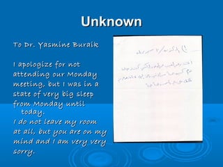 Unknown
To Dr. Yasmine Buraik

I apologize for not
attending our Monday
meeting, but I was in a
state of very big sleep
from Monday until
   today.
I do not leave my room
at all, but you are on my
mind and I am very very
sorry.
 