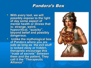 Pandora’s Box

   With every tool, we will
    possibly expose to the light
    of day some aspect of
    mental health or illness that
    is: strange, weird,
    hypocritical, “quacky”,
    beyond belief and possibly
    dangerous.
    Unlike the mythological box
    of Pandora where you are
    safe as long as the evil stuff
    is locked away or hidden,
    therapists encourage this
    “trade of secrets” between
    them and the patient, They
    call it the “Therapeutic
    Alliance”.
 