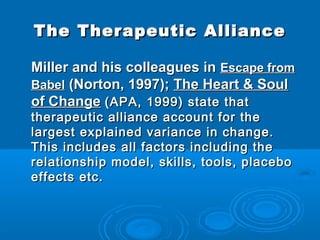 The Therapeutic Alliance

Miller and his colleagues in Escape from
Babel (Norton, 1997); The Heart & Soul
of Change (APA, 1999) state that
therapeutic alliance account for the
largest explained variance in change.
This includes all factors including the
relationship model, skills, tools, placebo
effects etc.   
 