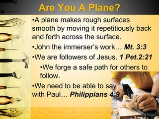 Are You A Plane?
•A plane makes rough surfaces
smooth by moving it repetitiously back
and forth across the surface.
•John the immerser’s work… Mt. 3:3
•We are followers of Jesus. 1 Pet.2:21
•We forge a safe path for others to
follow.
•We need to be able to say
with Paul… Philippians 4:9
 