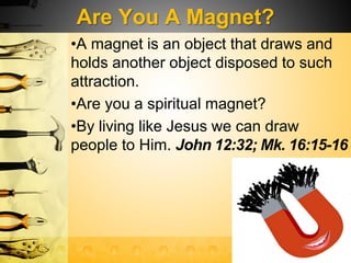 Are You A Magnet?
•A magnet is an object that draws and
holds another object disposed to such
attraction.
•Are you a spiritual magnet?
•By living like Jesus we can draw
people to Him. John 12:32; Mk. 16:15-16
 