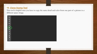 10. Clone Stamp Tool
This tool is helpful once you have to copy the same detail and color from one part of a picture to a
different space image.
 