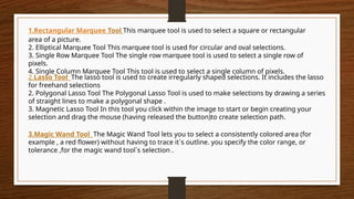 1.Rectangular Marquee Tool This marquee tool is used to select a square or rectangular
area of a picture.
2. Elliptical Marquee Tool This marquee tool is used for circular and oval selections.
3. Single Row Marquee Tool The single row marquee tool is used to select a single row of
pixels.
4. Single Column Marquee Tool This tool is used to select a single column of pixels.
3.Magic Wand Tool The Magic Wand Tool lets you to select a consistently colored area (for
example , a red flower) without having to trace it`s outline. you specify the color range, or
tolerance ,for the magic wand tool`s selection .
2.Lasso Tool The lasso tool is used to create irregularly shaped selections. It includes the lasso
for freehand selections
2. Polygonal Lasso Tool The Polygonal Lasso Tool is used to make selections by drawing a series
of straight lines to make a polygonal shape .
3. Magnetic Lasso Tool In this tool you click within the image to start or begin creating your
selection and drag the mouse (having released the button)to create selection path.
 