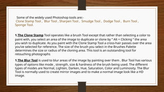 Some of the widely used Photoshop tools are:-
Clone Stamp Tool , Blur Tool , Sharpen Tool , Smudge Tool , Dodge Tool , Burn Tool ,
Sponge Tool.
1.The Clone Stamp Tool operates like a brush Tool except that rather than selecting a color to
paint with, you select an area of the image to duplicate or clone by “ Alt + Clicking “ the area
you wish to duplicate. As you paint with the Clone Stamp Tool a cross-hair passes over the area
you’ve selected for reference. The size of the brush you select in the Brushes Palette
determines the size or radius of the cloning area. This tool is an outstanding tool for
retouching photographs
1.The Blur Tool is used to blur areas of the image by painting over them . Blur Tool has various
types of options like mode , strength, size & hardness of the brush being used. The different
types of modes are Normal, Lighten, Darken, Hue, Saturation, Color and Luminosity. The Blur
Tool is normally used to create mirror images and to make a normal image look like a HD
image.
 