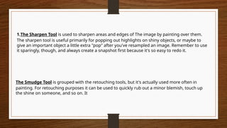 The Smudge Tool is grouped with the retouching tools, but it's actually used more often in
painting. For retouching purposes it can be used to quickly rub out a minor blemish, touch up
the shine on someone, and so on. It
1.The Sharpen Tool is used to sharpen areas and edges of The image by painting over them.
The sharpen tool is useful primarily for popping out highlights on shiny objects, or maybe to
give an important object a little extra "pop" after you've resampled an image. Remember to use
it sparingly, though, and always create a snapshot first because it's so easy to redo it.
 