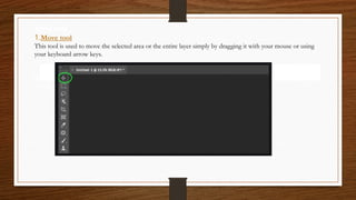 Move tool
1.Move tool
This tool is used to move the selected area or the entire layer simply by dragging it with your mouse or using
your keyboard arrow keys.
used to move the selected area or the entire layer simply by dragging it with your mouse or
using your keyboard arrow keys.
 