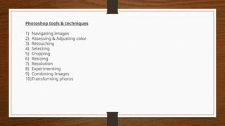 Photoshop tools & techniques
1) Navigating Images
2) Assessing & Adjusting color
3) Retouching
4) Selecting
5) Cropping
6) Resizing
7) Resolution
8) Experimenting
9) Combining Images
10)Transforming photos
 