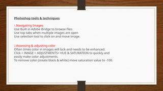Photoshop tools & techniques
1.Navigating Images
Use Built in Adobe Bridge to browse files
Use top tabs when multiple images are open
Use selection tool to click on and move image.
2.Assessing & adjusting color
Often times color in images will lack and needs to be enhanced.
Click > IMAGE > ADJUSTMENTS> HUE & SATURATION to quickly and
easily make color adjustments.
To remove color (create black & white) move saturation value to -100.
 