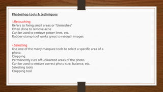 Photoshop tools & techniques
3.Retouching
Refers to fixing small areas or “blemishes”
Often done to remove acne
Can be used to remove power lines, etc.
Rubber-stamp tool works great to retouch images
4.Selecting
Use one of the many marquee tools to select a specific area of a
photo.
Cropping
Permanently cuts off unwanted areas of the photo.
Can be used to ensure correct photo size, balance, etc.
Selecting tools
Cropping tool
 